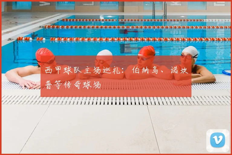 西甲球队主场巡礼:伯纳乌、诺坎普等传奇球场