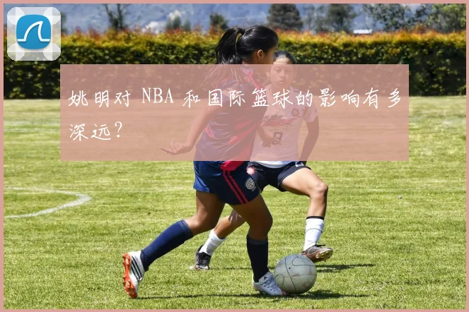 姚明对 NBA 和国际篮球的影响有多深远?