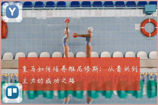 皇马如何培养维尼修斯:从青训到主力的成功之路
