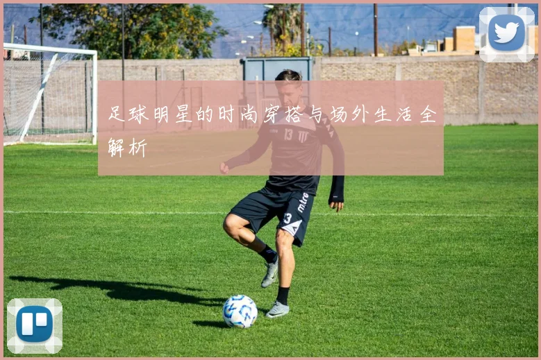 足球明星的时尚穿搭与场外生活全解析