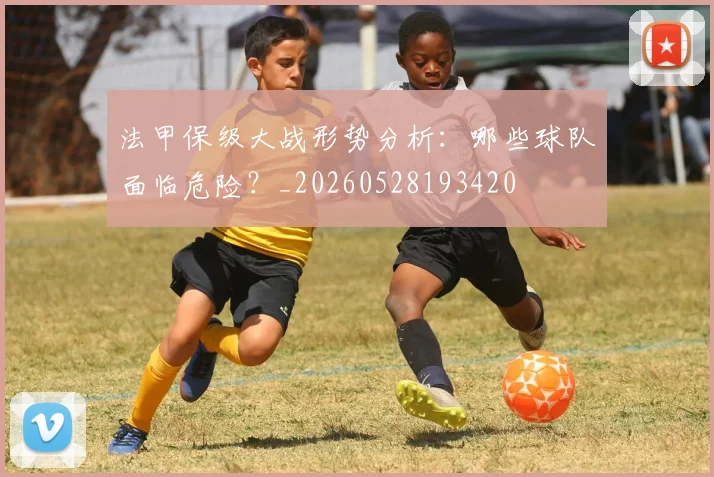 法甲保级大战形势分析:哪些球队面临危险?_20260528193420