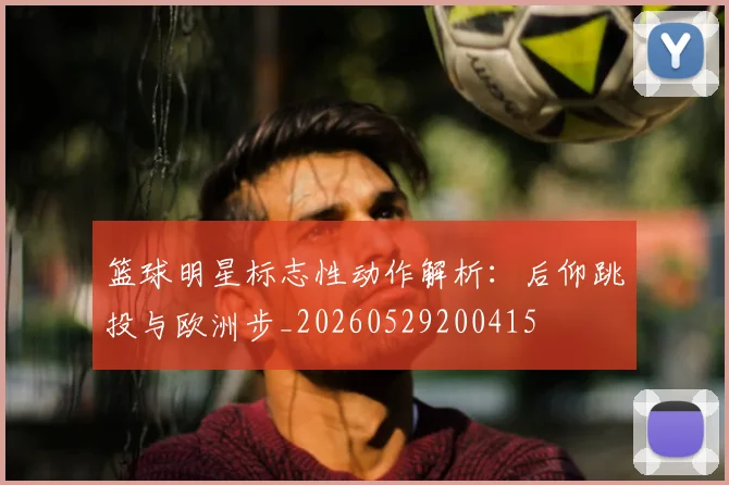 篮球明星标志性动作解析:后仰跳投与欧洲步_20260529200415