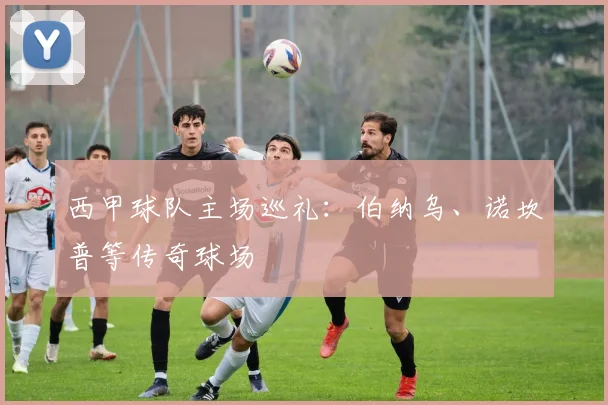 西甲球队主场巡礼:伯纳乌、诺坎普等传奇球场