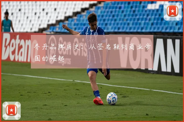 乔丹品牌历史：从签名鞋到商业帝国的崛起