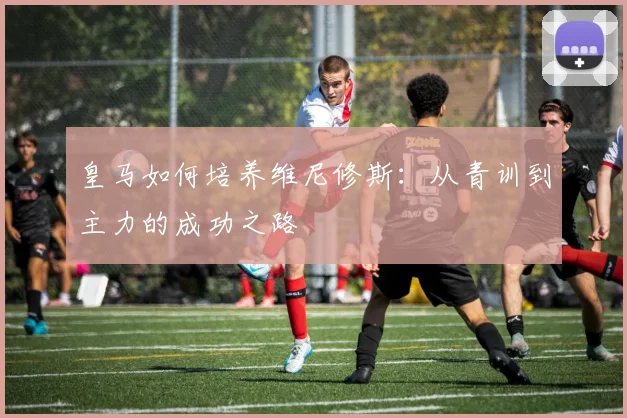 皇马如何培养维尼修斯：从青训到主力的成功之路