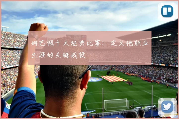姆巴佩十大经典比赛:定义他职业生涯的关键战役