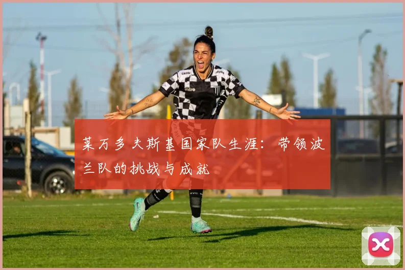 莱万多夫斯基国家队生涯:带领波兰队的挑战与成就