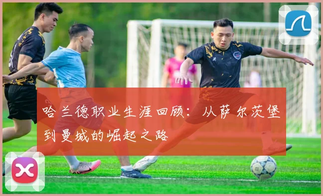 哈兰德职业生涯回顾:从萨尔茨堡到曼城的崛起之路