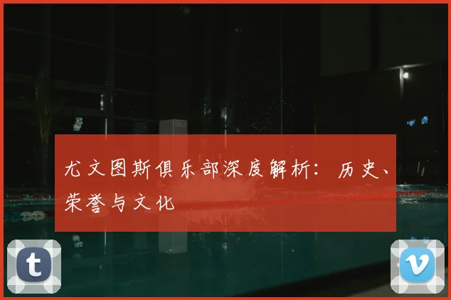 尤文图斯俱乐部深度解析:历史、荣誉与文化