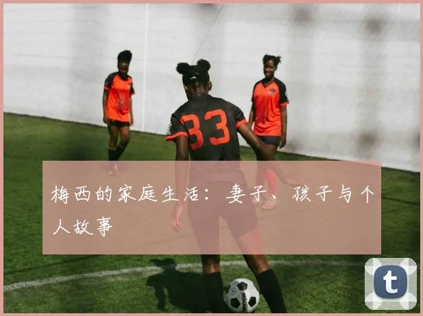 梅西的家庭生活:妻子、孩子与个人故事