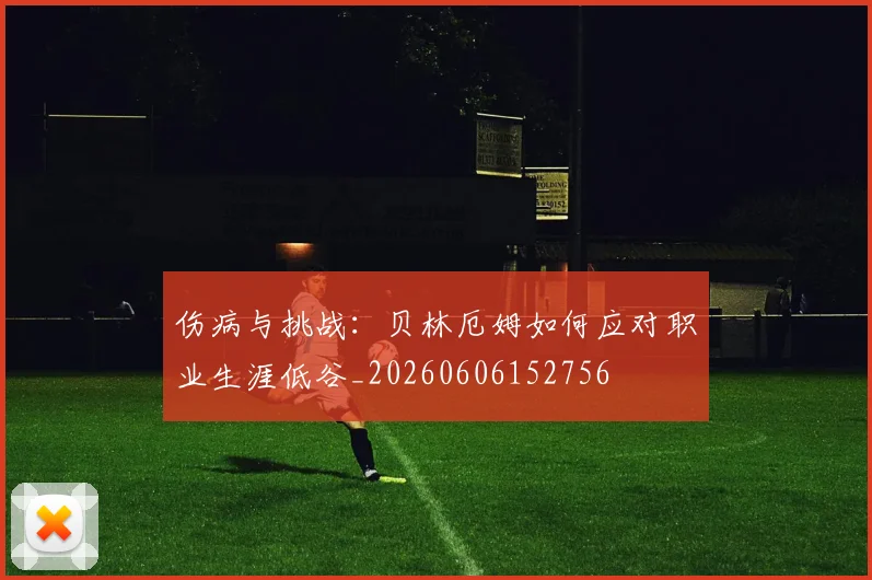 伤病与挑战：贝林厄姆如何应对职业生涯低谷_20260606152756