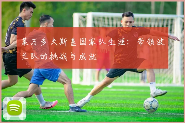 莱万多夫斯基国家队生涯:带领波兰队的挑战与成就