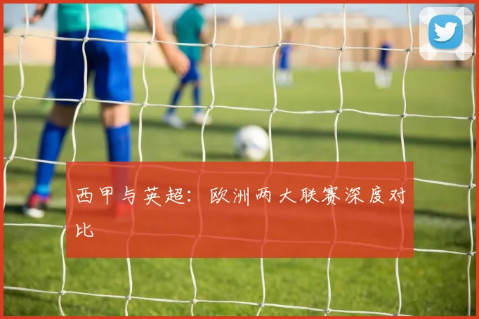 西甲与英超:欧洲两大联赛深度对比