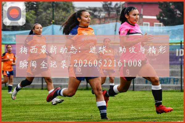 梅西最新动态:进球、助攻与精彩瞬间全记录_20260522161008