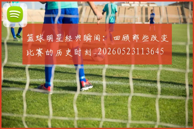篮球明星经典瞬间:回顾那些改变比赛的历史时刻_20260523113645