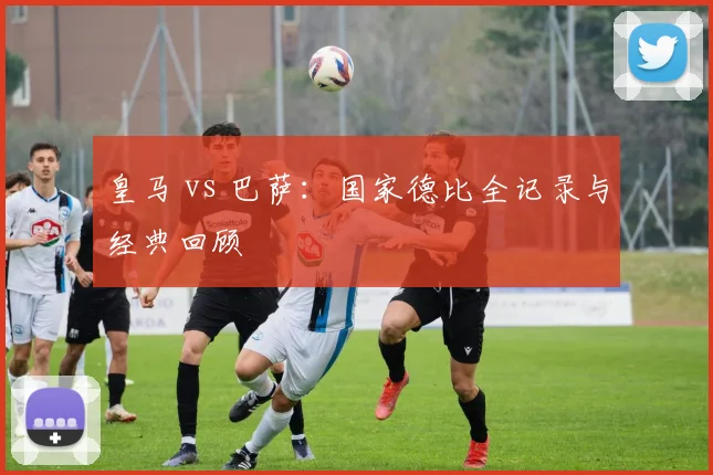 皇马 vs 巴萨:国家德比全记录与经典回顾