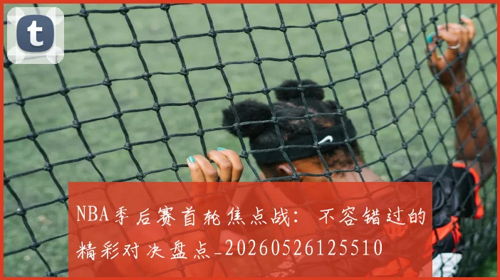 NBA季后赛首轮焦点战:不容错过的精彩对决盘点_20260526125510