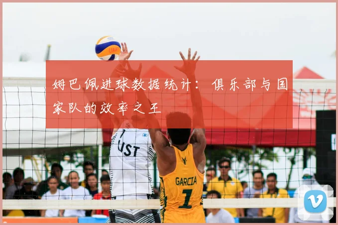 姆巴佩进球数据统计:俱乐部与国家队的效率之王